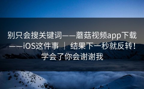 别只会搜关键词——蘑菇视频app下载——iOS这件事 ｜ 结果下一秒就反转！学会了你会谢谢我