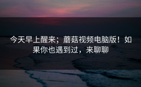 今天早上醒来；蘑菇视频电脑版！如果你也遇到过，来聊聊