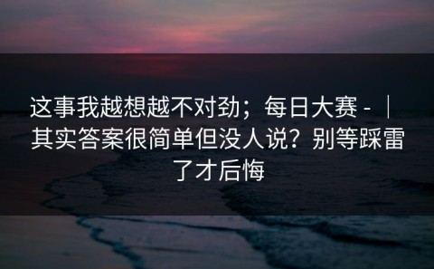 这事我越想越不对劲；每日大赛 - ｜ 其实答案很简单但没人说？别等踩雷了才后悔