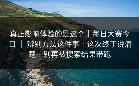 真正影响体验的是这个｜每日大赛今日 ｜ 辨别方法这件事｜这次终于说清楚…别再被搜索结果带跑