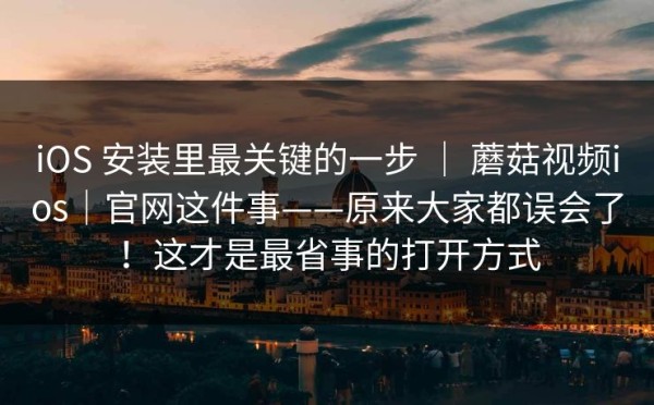 iOS 安装里最关键的一步 ｜ 蘑菇视频ios｜官网这件事——原来大家都误会了！这才是最省事的打开方式