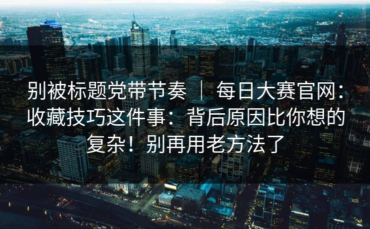 别被标题党带节奏 ｜ 每日大赛官网：收藏技巧这件事：背后原因比你想的复杂！别再用老方法了