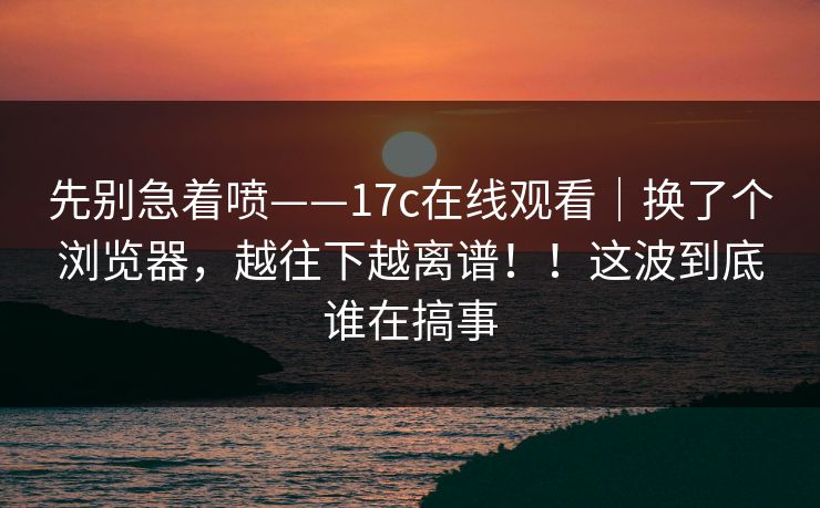 先别急着喷——17c在线观看｜换了个浏览器，越往下越离谱！！这波到底谁在搞事