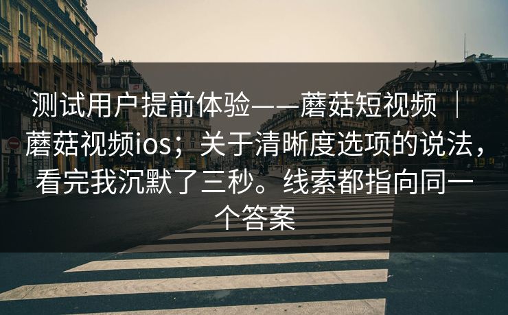 测试用户提前体验——蘑菇短视频 ｜ 蘑菇视频ios；关于清晰度选项的说法，看完我沉默了三秒。线索都指向同一个答案