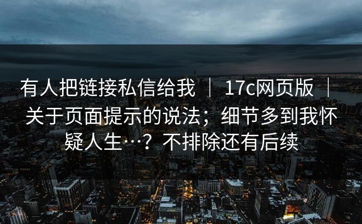 有人把链接私信给我 ｜ 17c网页版 ｜ 关于页面提示的说法；细节多到我怀疑人生…？不排除还有后续