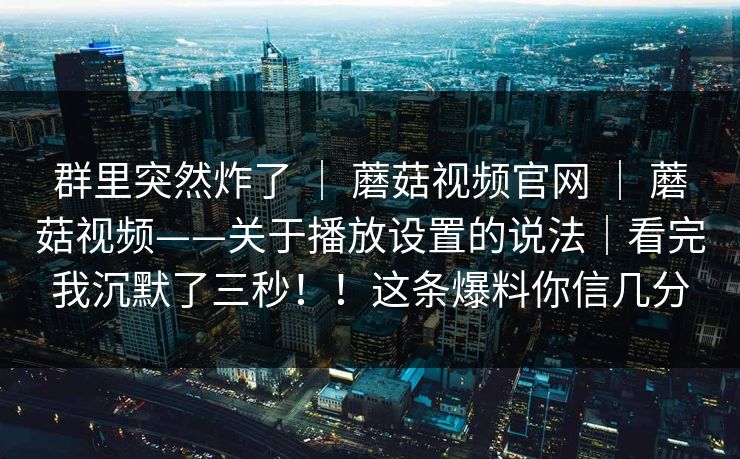 群里突然炸了 ｜ 蘑菇视频官网 ｜ 蘑菇视频——关于播放设置的说法｜看完我沉默了三秒！！这条爆料你信几分