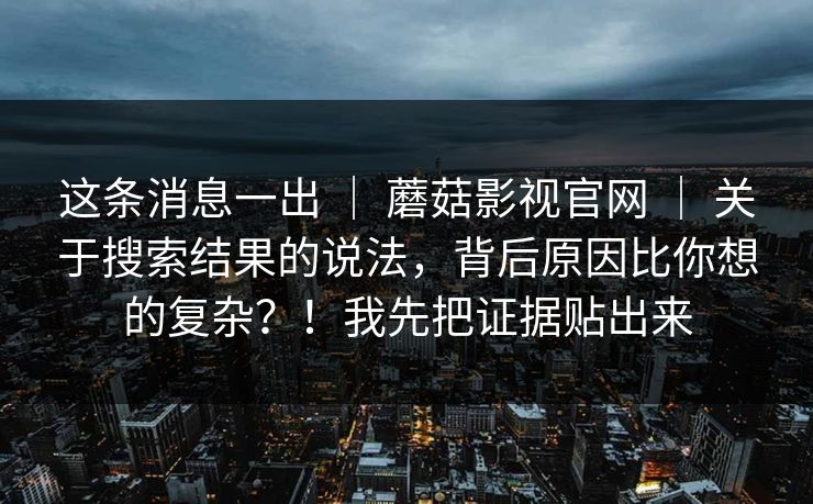 这条消息一出 | 蘑菇影视官网 | 关于搜索结果的说法,背后原因比你想的复杂?!我先把证据贴出来 这条消息一出 | 蘑菇影视官网 | 关于搜索结果的说法,背后原因比你想的复杂?!我先把证据贴出来