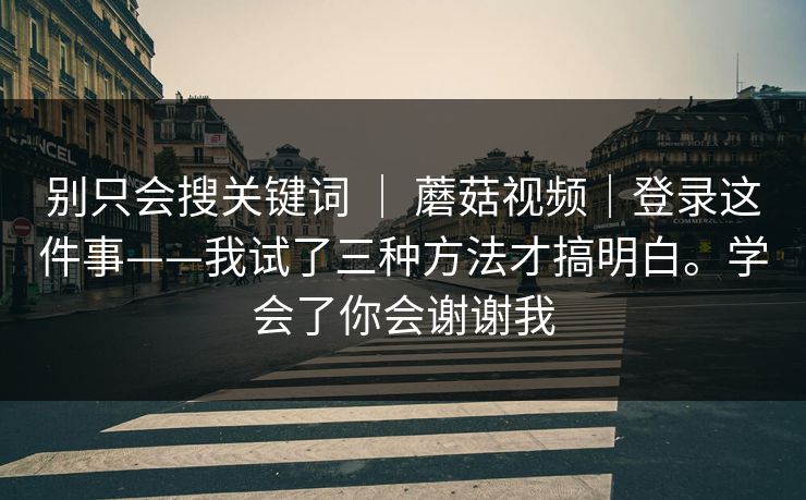 别只会搜关键词 | 蘑菇视频|登录这件事——我试了三种方法才搞明白。学会了你会谢谢我 别只会搜关键词 | 蘑菇视频|登录这件事——我试了三种方法才搞明白。学会了你会谢谢我