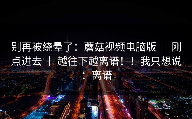 别再被绕晕了:蘑菇视频电脑版 | 刚点进去 | 越往下越离谱!!我只想说:离谱 别再被绕晕了:蘑菇视频电脑版 | 刚点进去 | 越往下越离谱!!我只想说:离谱