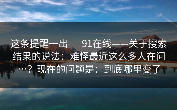 这条提醒一出 ｜ 91在线——关于搜索结果的说法：难怪最近这么多人在问…？现在的问题是：到底哪里变了