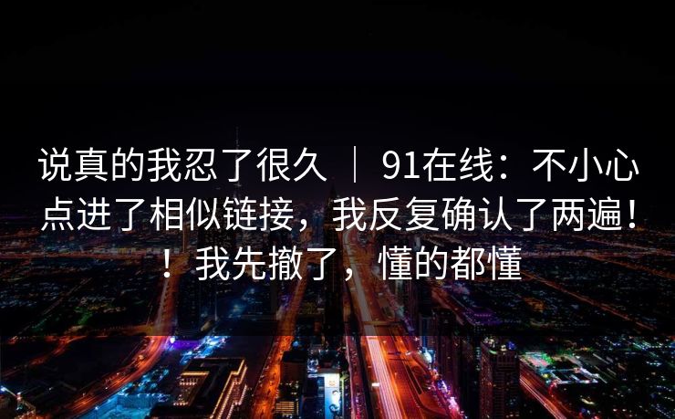 说真的我忍了很久 | 91在线:不小心点进了相似链接,我反复确认了两遍!!我先撤了,懂的都懂 说真的我忍了很久 | 91在线:不小心点进了相似链接,我反复确认了两遍!!我先撤了,懂的都懂
