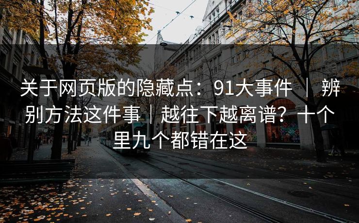 关于网页版的隐藏点：91大事件 ｜ 辨别方法这件事｜越往下越离谱？十个里九个都错在这