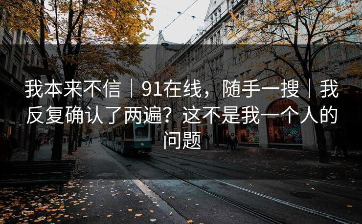 我本来不信｜91在线，随手一搜｜我反复确认了两遍？这不是我一个人的问题