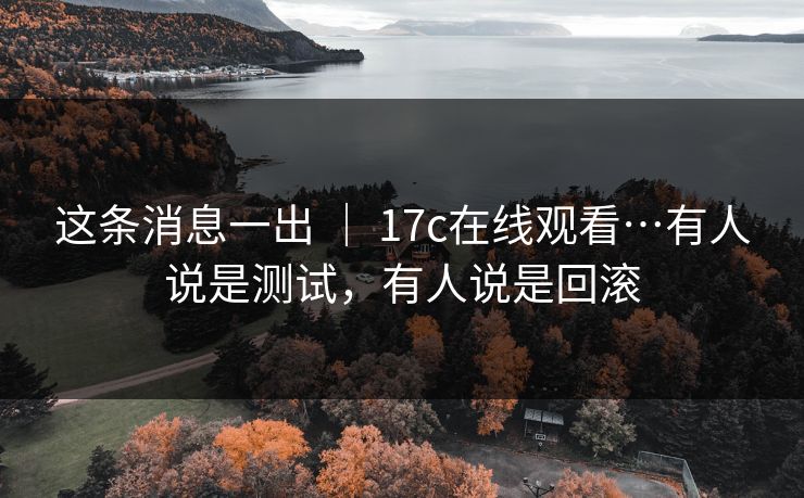 这条消息一出 ｜ 17c在线观看…有人说是测试，有人说是回滚