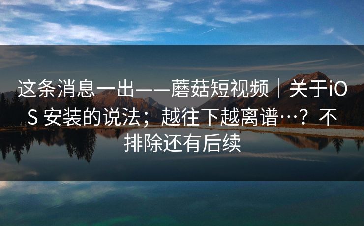 这条消息一出——蘑菇短视频|关于iOS 安装的说法;越往下越离谱…?不排除还有后续 这条消息一出——蘑菇短视频|关于iOS 安装的说法;越往下越离谱…?不排除还有后续