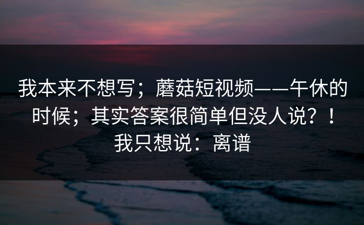 我本来不想写;蘑菇短视频——午休的时候;其实答案很简单但没人说?!我只想说:离谱 我本来不想写;蘑菇短视频——午休的时候;其实答案很简单但没人说?!我只想说:离谱