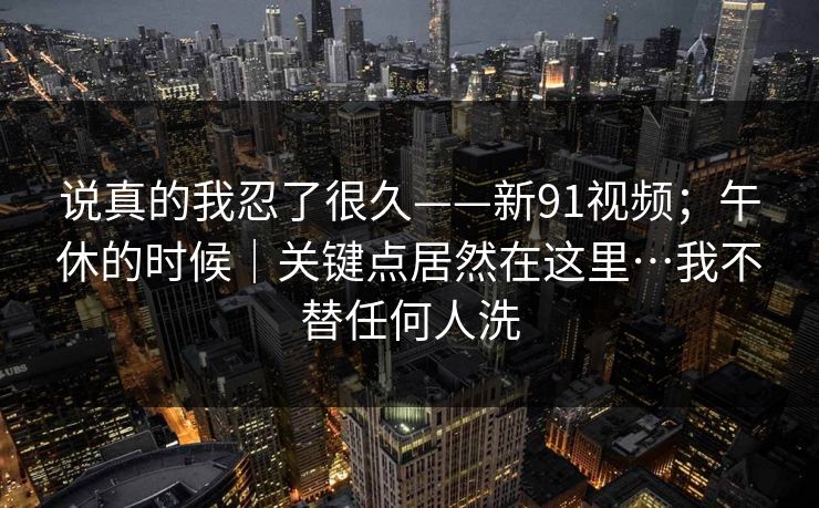 说真的我忍了很久——新91视频;午休的时候|关键点居然在这里…我不替任何人洗 说真的我忍了很久——新91视频;午休的时候|关键点居然在这里…我不替任何人洗