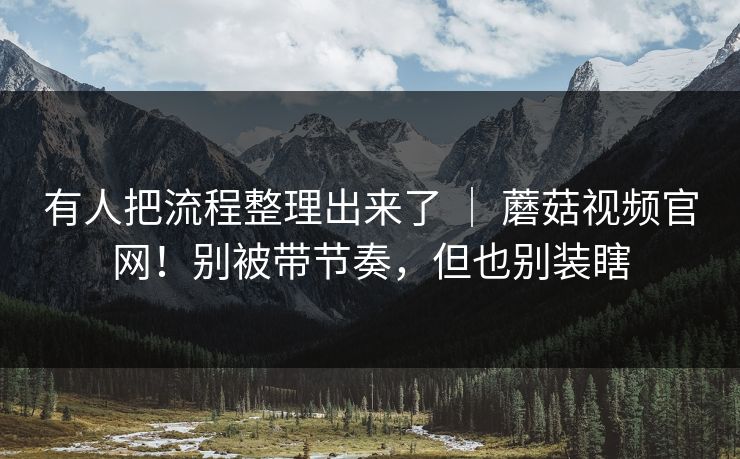 有人把流程整理出来了 ｜ 蘑菇视频官网！别被带节奏，但也别装瞎