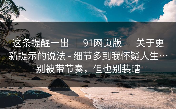 这条提醒一出 | 91网页版 | 关于更新提示的说法 - 细节多到我怀疑人生…别被带节奏,但也别装瞎 这条提醒一出 | 91网页版 | 关于更新提示的说法 - 细节多到我怀疑人生…别被带节奏,但也别装瞎