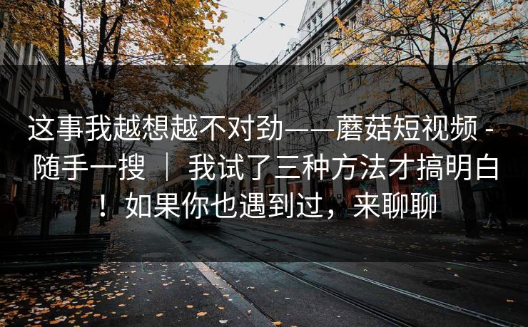 这事我越想越不对劲——蘑菇短视频 - 随手一搜 ｜ 我试了三种方法才搞明白！如果你也遇到过，来聊聊