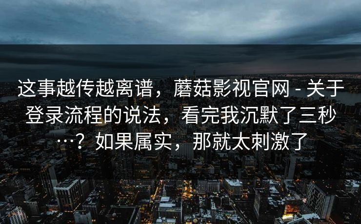 这事越传越离谱，蘑菇影视官网 - 关于登录流程的说法，看完我沉默了三秒…？如果属实，那就太刺激了