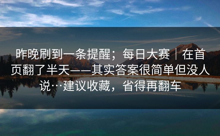昨晚刷到一条提醒；每日大赛｜在首页翻了半天——其实答案很简单但没人说…建议收藏，省得再翻车