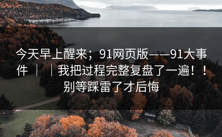 今天早上醒来；91网页版——91大事件 ｜ ｜我把过程完整复盘了一遍！！别等踩雷了才后悔