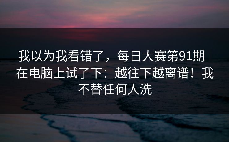 我以为我看错了，每日大赛第91期｜在电脑上试了下：越往下越离谱！我不替任何人洗