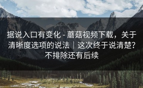 据说入口有变化 - 蘑菇视频下载，关于清晰度选项的说法｜这次终于说清楚？不排除还有后续
