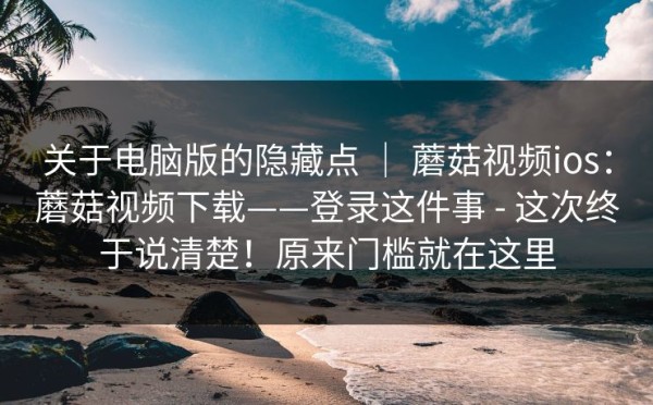 关于电脑版的隐藏点 ｜ 蘑菇视频ios：蘑菇视频下载——登录这件事 - 这次终于说清楚！原来门槛就在这里