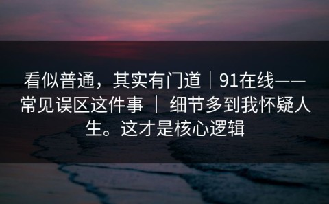 看似普通，其实有门道｜91在线——常见误区这件事 ｜ 细节多到我怀疑人生。这才是核心逻辑