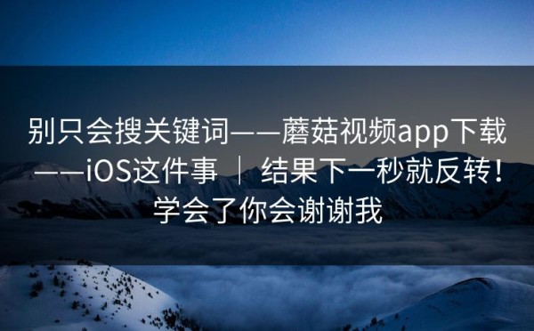 别只会搜关键词——蘑菇视频app下载——iOS这件事 ｜ 结果下一秒就反转！学会了你会谢谢我