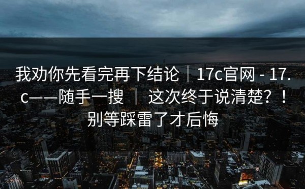 我劝你先看完再下结论｜17c官网 - 17.c——随手一搜 ｜ 这次终于说清楚？！别等踩雷了才后悔