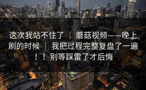 这次我站不住了 ｜ 蘑菇视频——晚上刷的时候 ｜ 我把过程完整复盘了一遍！！别等踩雷了才后悔