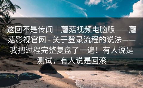 这回不是传闻｜蘑菇视频电脑版——蘑菇影视官网 - 关于登录流程的说法——我把过程完整复盘了一遍！有人说是测试，有人说是回滚