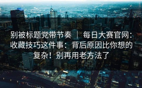 别被标题党带节奏 ｜ 每日大赛官网：收藏技巧这件事：背后原因比你想的复杂！别再用老方法了