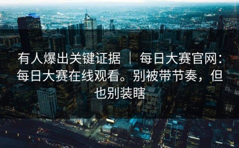 有人爆出关键证据 ｜ 每日大赛官网：每日大赛在线观看。别被带节奏，但也别装瞎