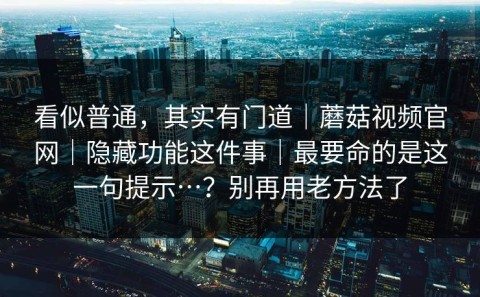看似普通，其实有门道｜蘑菇视频官网｜隐藏功能这件事｜最要命的是这一句提示…？别再用老方法了