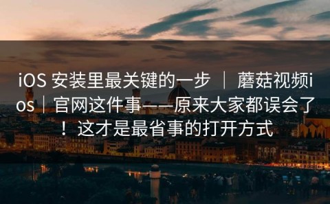 iOS 安装里最关键的一步 ｜ 蘑菇视频ios｜官网这件事——原来大家都误会了！这才是最省事的打开方式
