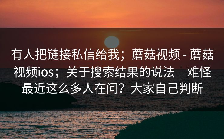 有人把链接私信给我;蘑菇视频 - 蘑菇视频ios;关于搜索结果的说法|难怪最近这么多人在问?大家自己判断 有人把链接私信给我;蘑菇视频 - 蘑菇视频ios;关于搜索结果的说法|难怪最近这么多人在问?大家自己判断