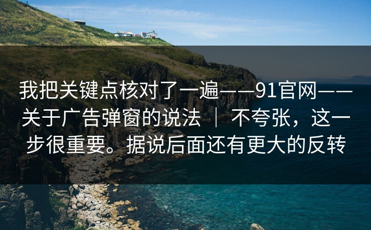 我把关键点核对了一遍——91官网——关于广告弹窗的说法 | 不夸张,这一步很重要。据说后面还有更大的反转 我把关键点核对了一遍——91官网——关于广告弹窗的说法 | 不夸张,这一步很重要。据说后面还有更大的反转