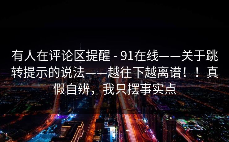 有人在评论区提醒 - 91在线——关于跳转提示的说法——越往下越离谱!!真假自辨,我只摆事实点 有人在评论区提醒 - 91在线——关于跳转提示的说法——越往下越离谱!!真假自辨,我只摆事实点