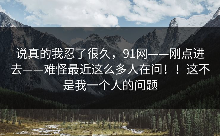 说真的我忍了很久,91网——刚点进去——难怪最近这么多人在问!!这不是我一个人的问题 说真的我忍了很久,91网——刚点进去——难怪最近这么多人在问!!这不是我一个人的问题