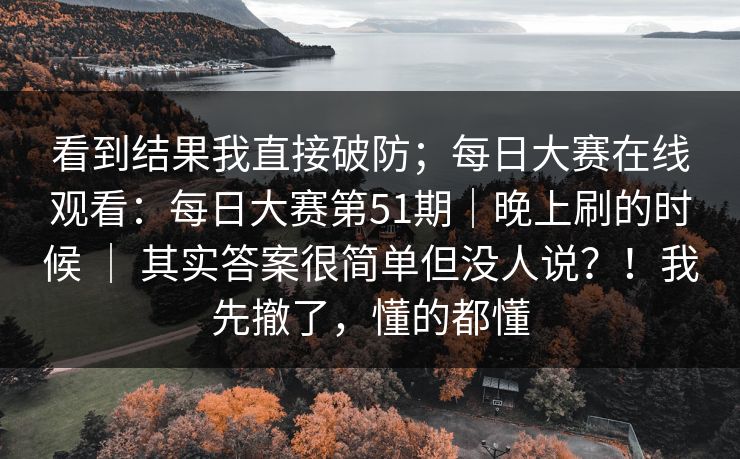 看到结果我直接破防；每日大赛在线观看：每日大赛第51期｜晚上刷的时候 ｜ 其实答案很简单但没人说？！我先撤了，懂的都懂