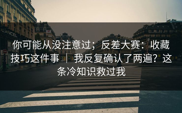 你可能从没注意过;反差大赛:收藏技巧这件事 | 我反复确认了两遍?这条冷知识救过我 你可能从没注意过;反差大赛:收藏技巧这件事 | 我反复确认了两遍?这条冷知识救过我