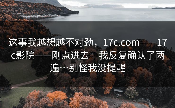 这事我越想越不对劲，17c.com——17c影院——刚点进去｜我反复确认了两遍…别怪我没提醒