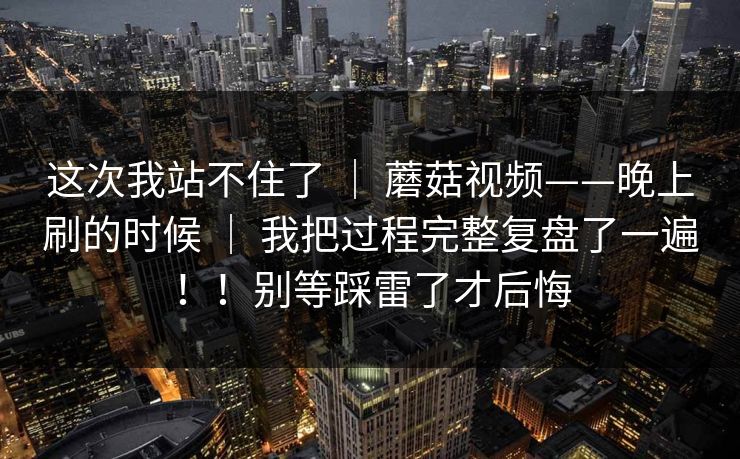 这次我站不住了 | 蘑菇视频——晚上刷的时候 | 我把过程完整复盘了一遍!!别等踩雷了才后悔 这次我站不住了 | 蘑菇视频——晚上刷的时候 | 我把过程完整复盘了一遍!!别等踩雷了才后悔