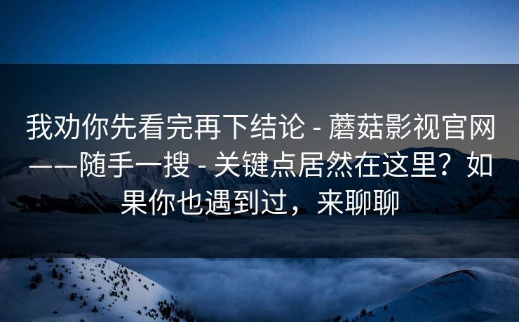 我劝你先看完再下结论 - 蘑菇影视官网——随手一搜 - 关键点居然在这里？如果你也遇到过，来聊聊