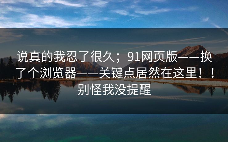 说真的我忍了很久;91网页版——换了个浏览器——关键点居然在这里!!别怪我没提醒 说真的我忍了很久;91网页版——换了个浏览器——关键点居然在这里!!别怪我没提醒