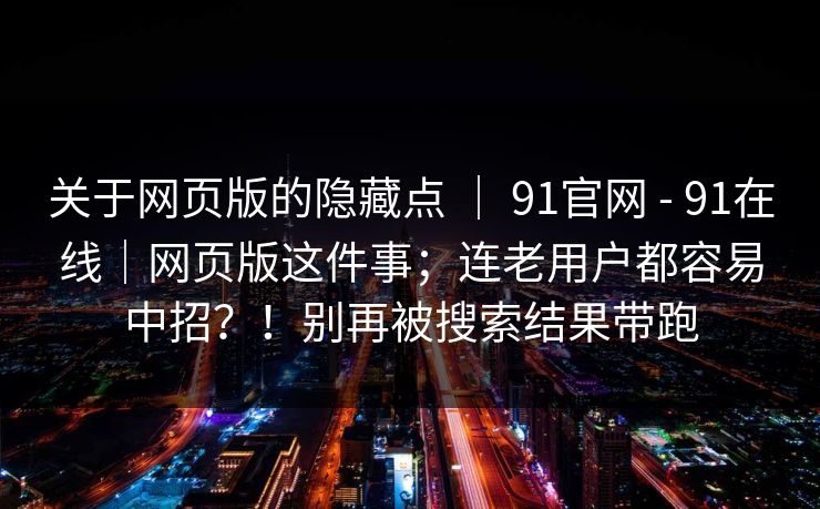 关于网页版的隐藏点 | 91官网 - 91在线|网页版这件事;连老用户都容易中招?!别再被搜索结果带跑 关于网页版的隐藏点 | 91官网 - 91在线|网页版这件事;连老用户都容易中招?!别再被搜索结果带跑